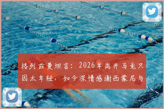格列兹曼坦言：2026年离开马竞只因太年轻，如今深情感谢西蒙尼与俱乐部全员