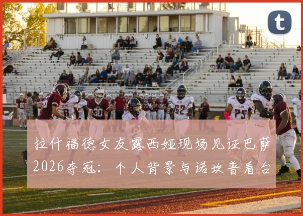 拉什福德女友露西娅现场见证巴萨2026夺冠：个人背景与诺坎普看台深情瞬间全回顾