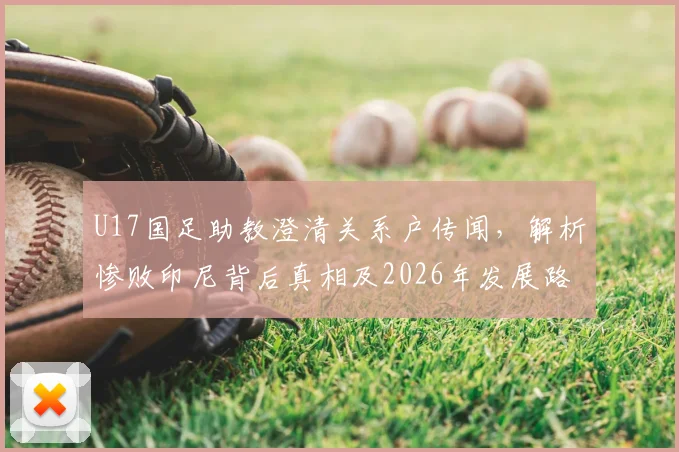 U17国足助教澄清关系户传闻,解析惨败印尼背后真相及2026年发展路径