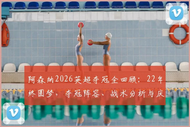 阿森纳2026英超夺冠全回顾：22年终圆梦，夺冠阵容、战术分析与庆典看点一览