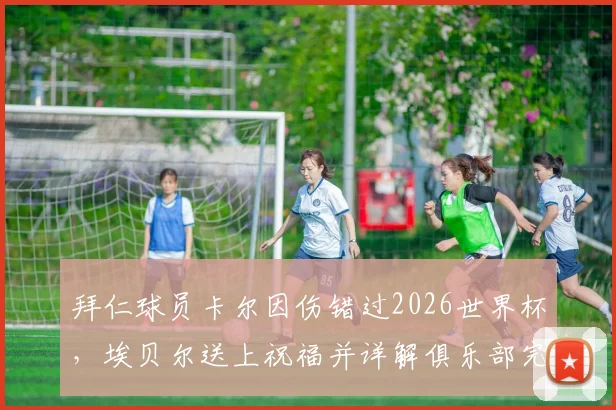 拜仁球员卡尔因伤错过2026世界杯，埃贝尔送上祝福并详解俱乐部完整康复支持计划