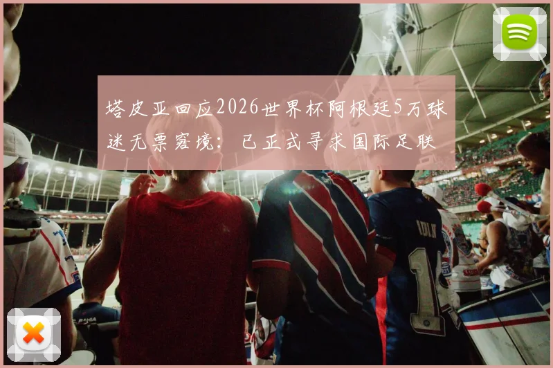 塔皮亚回应2026世界杯阿根廷5万球迷无票窘境:已正式寻求国际足联解决方案与后续购票通道指南